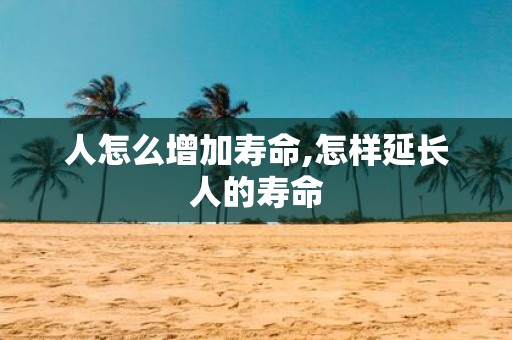人怎么增加寿命,怎样延长人的寿命