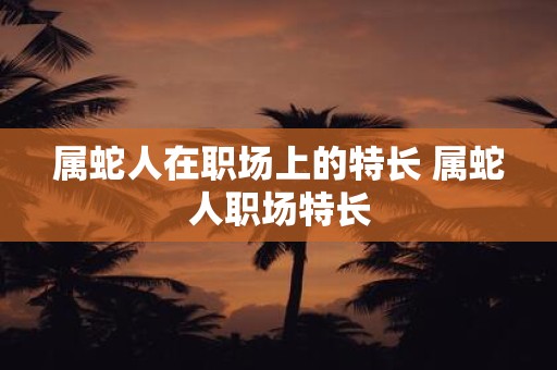 属蛇人在职场上的特长 属蛇人职场特长