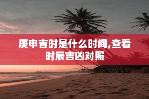 庚申吉时是什么时间,查看时辰吉凶对照