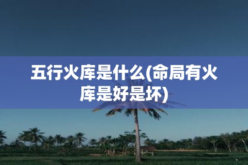 五行火库是什么(命局有火库是好是坏)