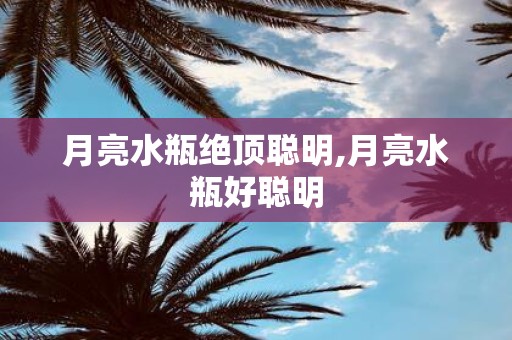 月亮水瓶绝顶聪明,月亮水瓶好聪明