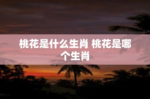 桃花是什么生肖 桃花是哪个生肖
