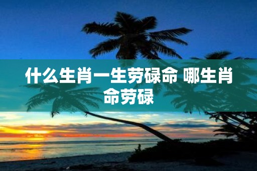 什么生肖一生劳碌命 哪生肖命劳碌