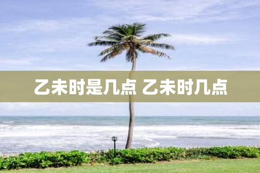 乙未时是几点 乙未时几点