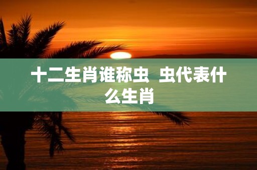 十二生肖谁称虫 虫代表什么生肖