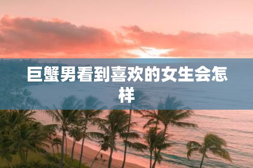 巨蟹男看到喜欢的女生会怎样