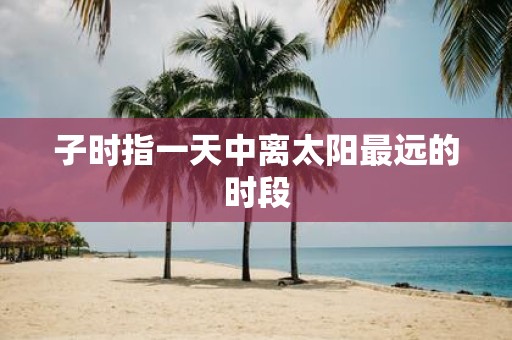 子时指一天中离太阳最远的时段