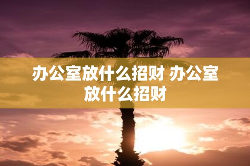办公室放什么招财 办公室放什么招财