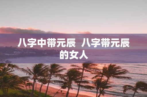 八字中带元辰 八字带元辰的女人