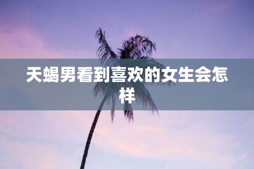 天蝎男看到喜欢的女生会怎样