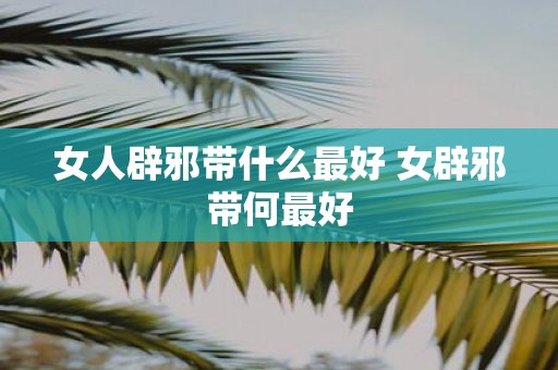 女人辟邪带什么最好 女辟邪带何最好