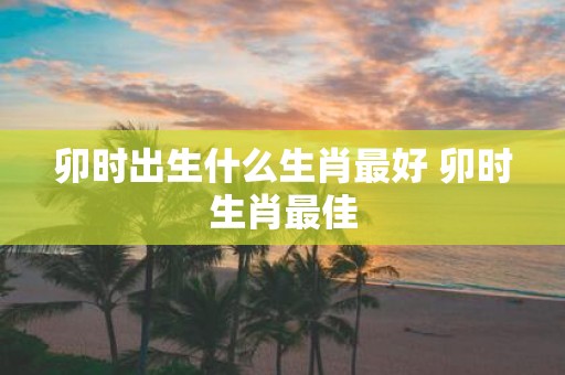 卯时出生什么生肖最好 卯时生肖最佳