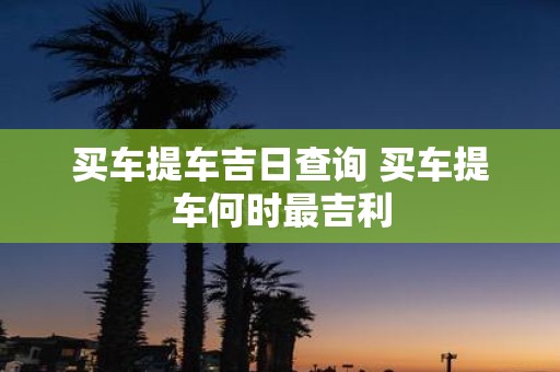 买车提车吉日查询 买车提车何时最吉利