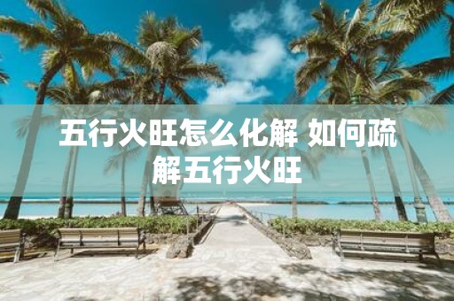 五行火旺怎么化解 如何疏解五行火旺