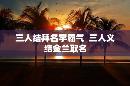 三人结拜名字霸气 三人义结金兰取名