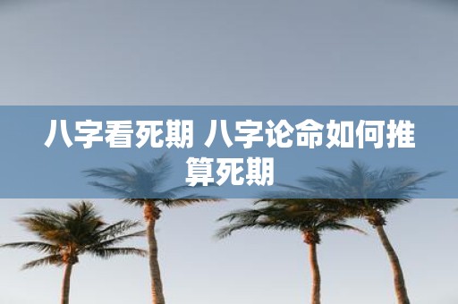 八字看死期 八字论命如何推算死期