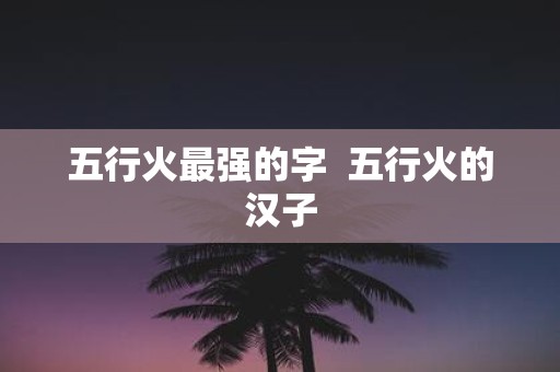 五行火最强的字 五行火的汉子