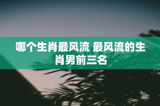 哪个生肖最风流 最风流的生肖男前三名