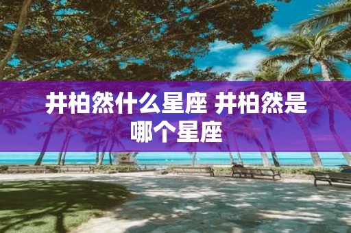 井柏然什么星座 井柏然是哪个星座