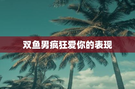 双鱼男疯狂爱你的表现
