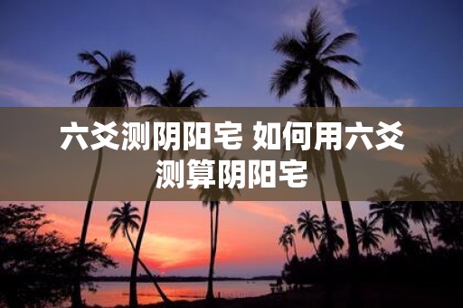 六爻测阴阳宅 如何用六爻测算阴阳宅