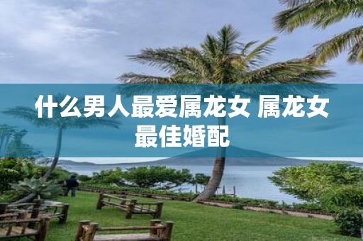 什么男人最爱属龙女 属龙女最佳婚配