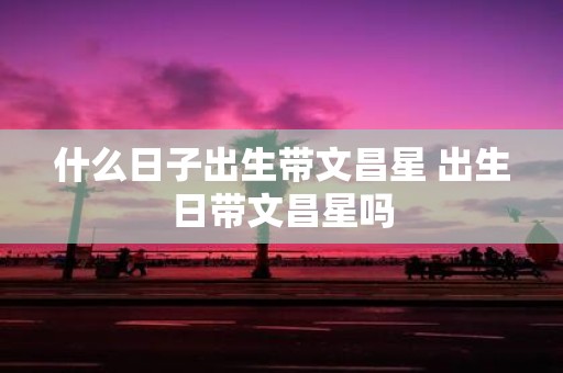 什么日子出生带文昌星 出生日带文昌星吗