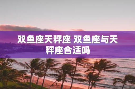 双鱼座天秤座 双鱼座与天秤座合适吗