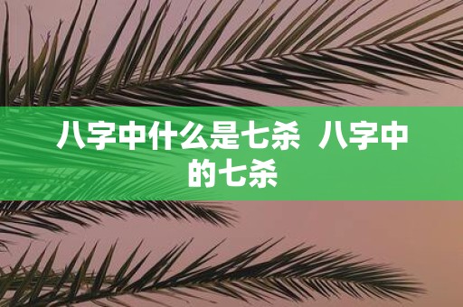 八字中什么是七杀 八字中的七杀