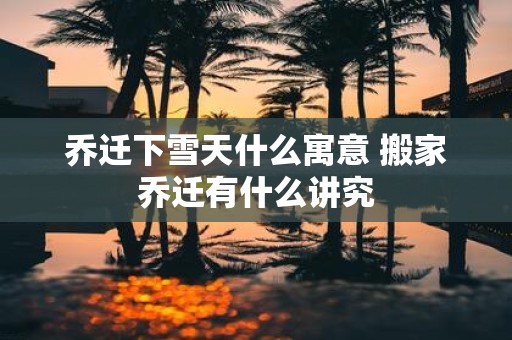 乔迁下雪天什么寓意 搬家乔迁有什么讲究