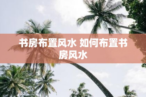 书房布置风水 如何布置书房风水