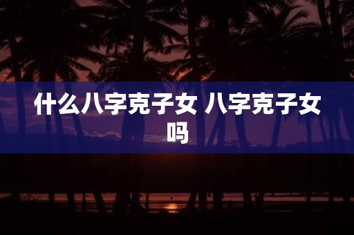 什么八字克子女 八字克子女吗