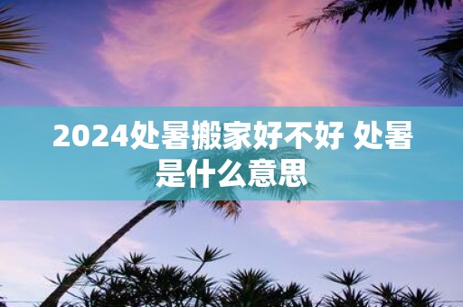 2025处暑搬家好不好 处暑是什么意思