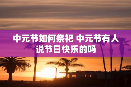 中元节如何祭祀 中元节有人说节日快乐的吗