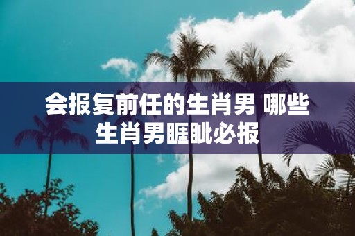 会报复前任的生肖男 哪些生肖男睚眦必报