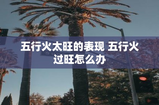 五行火太旺的表现 五行火过旺怎么办