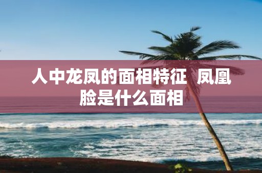 人中龙凤的面相特征 凤凰脸是什么面相