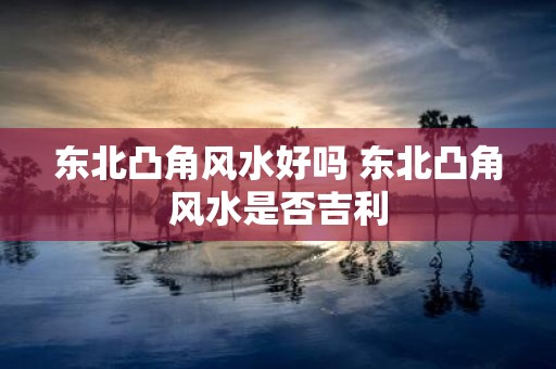 东北凸角风水好吗 东北凸角风水是否吉利