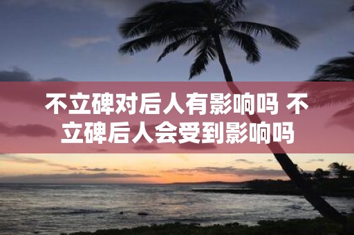 不立碑对后人有影响吗 不立碑后人会受到影响吗