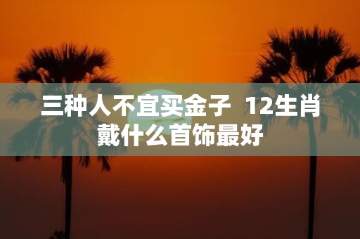 三种人不宜买金子 12生肖戴什么首饰最好