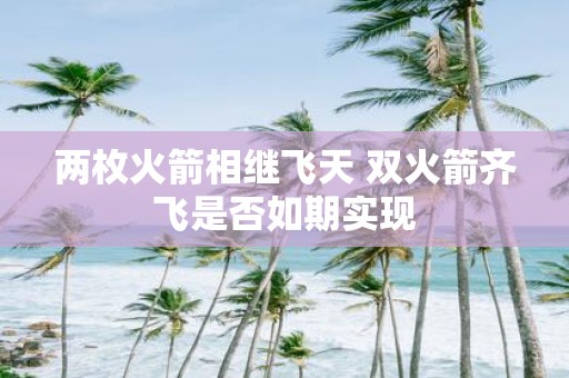 两枚火箭相继飞天 双火箭齐飞是否如期实现
