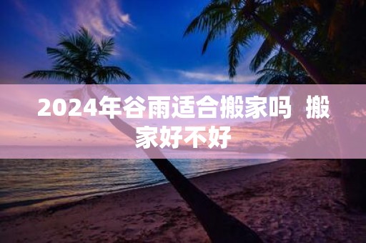 2025年谷雨适合搬家吗 搬家好不好