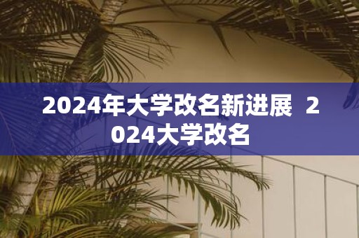 2025年大学改名新进展 2025大学改名