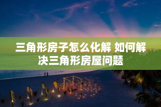 三角形房子怎么化解 如何解决三角形房屋问题