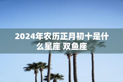 2025年农历正月初十是什么星座 双鱼座