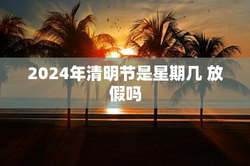 2025年清明节是星期几 放假吗