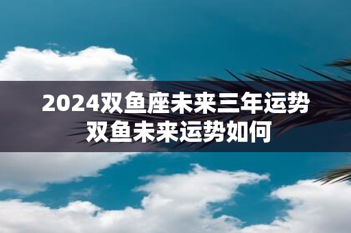 2025双鱼座未来三年运势 双鱼未来运势如何