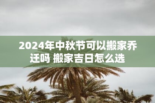 2025年中秋节可以搬家乔迁吗 搬家吉日怎么选