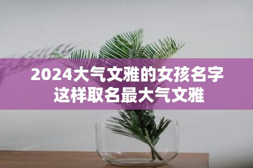 2025大气文雅的女孩名字 这样取名最大气文雅
