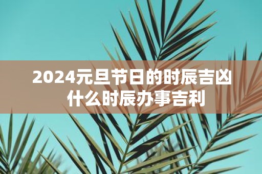 2025元旦节日的时辰吉凶 什么时辰办事吉利